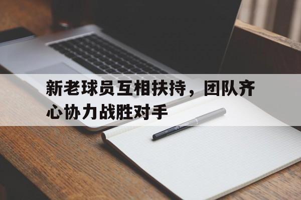 开云官网-包含新老球员互相扶持，团队齐心协力战胜对手的词条