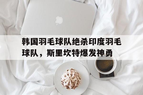 开云官网-韩国羽毛球队绝杀印度羽毛球队，斯里坎特爆发神勇